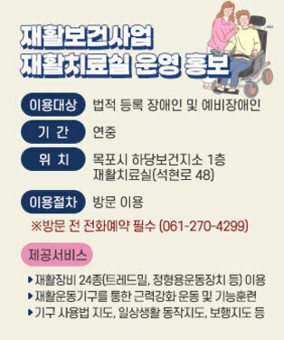 재활보건사업 재활치료실 운영 홍보 ❍ 이용대상 : 법적 등록 장애인 및 예비장애인 ❍ 기    간 : 연중 ❍ 위    치 : 목포시 하당보건지소 1층 재활치료실(석현로 48) ❍ 이용절차 : 방문 이용  ※방문 전 전화예약 필수(061-270-4299) ❍ 제공서비스    - 재활장비 24종(트레드밀, 정형용운동장치 등) 이용    - 재활운동기구를 통한 근력강화 운동 및 기능훈련    - 기구 사용법 지도, 일상생활 동작지도, 보행지도 등