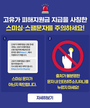 고유가 피해지원금 지급을 사칭한 스미싱·스팸문자를 주의하세요! 1. 스미싱 문자가 아닌지 확인합니다. 2. 출처가 불분명한 문자 내 인터넷주소(URL)를 누르지 마세요! 자세히보기