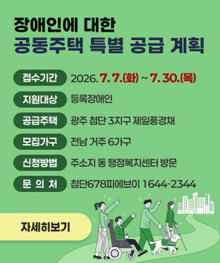 장애인에 대한 공동주택 특별 공급 계획   ○ 접수기간 : 2026. 7. 7.(화) ~ 7. 30.(목) ○ 지원대상 : 등록장애인 ○ 공급주택 : 광주 첨단 3지구 제일풍경채  ○ 모집가구 : 전남 거주 6가구 ○ 신청방법 : 주소지 동 행정복지센터 방문  ○ 문 의 처 : 첨단678피에브이 1644-2344 자세히보기