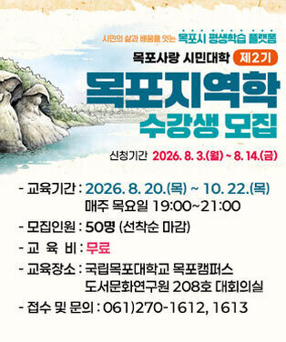2026 목포사랑 시민대학 「목포지역학」 수강생 모집 -교육기간 : 2026. 8. 20.(목) ~ 10. 22.(목) 매주 목요일 19:00~21:00 -모집인원 : 50명 (선착순 마감) -교육비 : 무료 -교육장소 : 국립목포대학교 목포캠퍼스 도서문화연구원 208호 대회의실 -접수 및 문의 : 061)270-1612, 1613