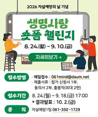 2026년 자살예방의 날 기념 생명사랑 숏폼챌린지 8. 24.(월) ~ 9. 10.(금) -접수방법 ·이메일 : 061mind@daum.net ·제출서류:참가신청서1부, 동의서 2부, 작품작(최대 2편) -접수기간:8.24.(월)~9.18.(금) 17:00 *결과발표:10.2.(금) -문의: 자살예방1팀 061- 350-1729 자세히보기