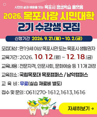 2026 목포사랑 시민대학 2기 수강생 모집 ○ 모집대상 : 만19세 이상 목포시민 또는 목포시 생활권자 ○ 신청기간 : 2026. 9. 21.(월) ~ 10. 2.(금) ○ 교육기간 : 2026. 10. 12.(월) ~ 12. 18.(금) ○ 교육내용 : 전문자격, 인문사회, 문화예술 등 11개 과정 ○ 교육장소 : 국립목포대 목포캠퍼스 / 남악캠퍼스 ○ 교 육 비 : 무료(실습 재료비 별도) ○ 접수 및 문의 : 061)270-1612,1613,1616 자세히보기