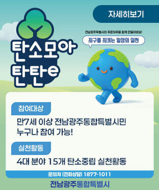 탄소모아 탄탄e 전남광주특별시의 푸른하루를 함께 만들어봐요! 지구를 지키는 일상의 실천 -참여대상:만 7세 이상 전남광주통합특별시민 누구나 참여 가능! -실천활동:4대 분야 15개 탄소중립 실천활동 -문의처 (전화상담): 1877-1011 전남광주통합특별시 자세히보기