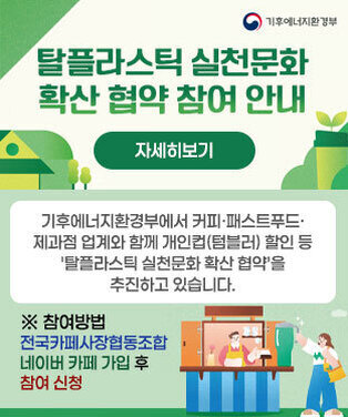 탈플라스틱 실천문화 확산 협약 참여 안내 기후에너지환경부에서 커피·패스트푸드·제과점 업계와 함께 개인컵(텀블러) 할인 등 \'탈플라스틱 실천문화 확산 협약\'을 추진하고 있습니다. ※ 참여방법:전국카페사장협동조합 네이버 카페 가입 후 참여 신청 자세히보기 기후에너지환경부