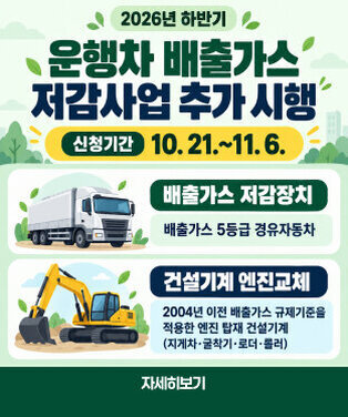 2026년 하반기 운행차 배출가스 저감사업 추가 시행 (배출가스 저감장치, 건설기계 엔진교체)  ○ 신청기간 : 2026. 10. 21. ~ 11. 6.  ○ 신청대상  - 배출가스 저감장치 : 배출가스 5등급 경유자동차  - 건설기계 엔진교체 : 2004년 이전 배출가스 규제기준을 적용한    엔진을 탑재한 건설기계(지게차, 굴착기, 로더, 롤러) ○ 신청방법 : 인터넷(자동차 배출가스 종합전산시스템)