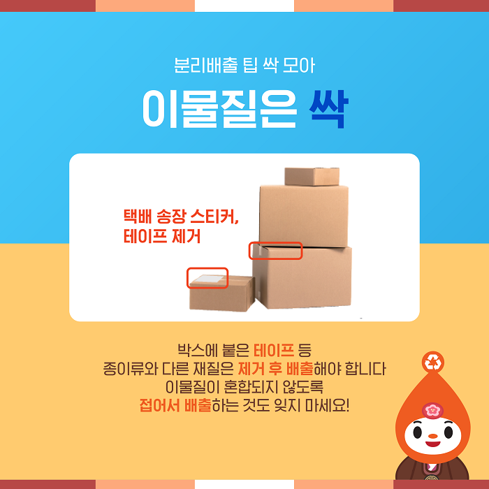 분리배출 팁 싹 모아 이물질은 싹  택배 송장 스티커, 테이프 제거  박스에 붙은 테이프 등 종이류와 다른 재질은 제거 후 배출해야 합니다.  이물질이 혼합되지 않도록 접어서 배출하는 것도 잊지 마세요!