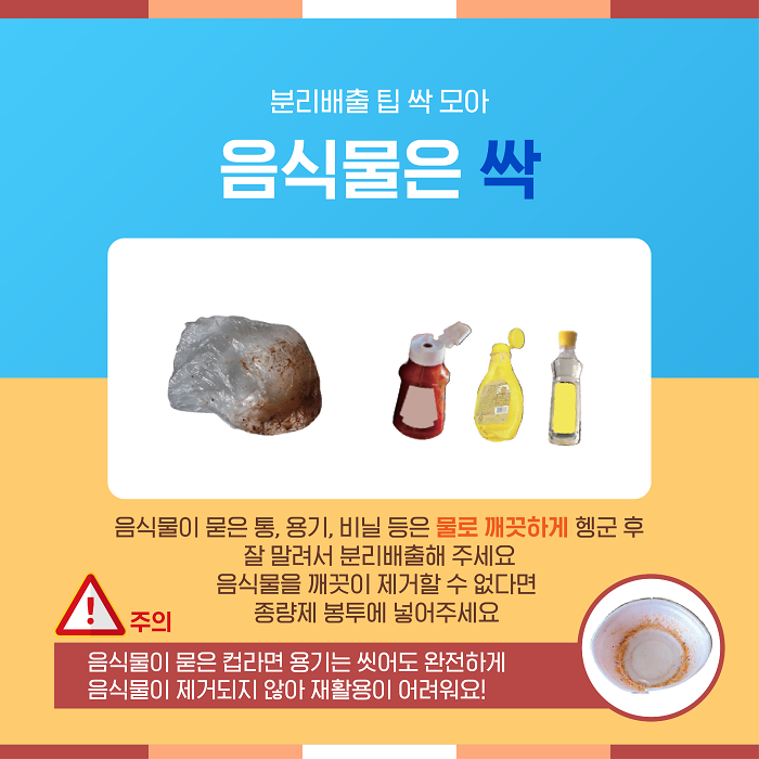 분리배출 팁 싹 모아 음식물은 싹  음식물이 묻은 통, 용기, 비닐 등은 물로 깨끗하게 헹군 후 잘 말려서 분리배출해 주세요.  음식물을 깨끗이 제거할 수 없다면 종량제 봉투에 넣어주세요.  주의   음식물이 묻은 컵라면 용기는 완전히 제거되지 않아 재활용이 어려워요!