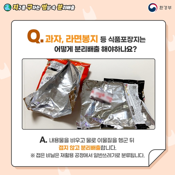 Q. 과자, 라면봉지 등 식품포장지는 어떻게 분리배출 해야하나요?  A. 내용물을 비우고 물로 이물질을 헹군 뒤   젖지 않게 분리배출합니다.   ※ 젖은 비닐은 일반쓰레기로 분류됩니다.