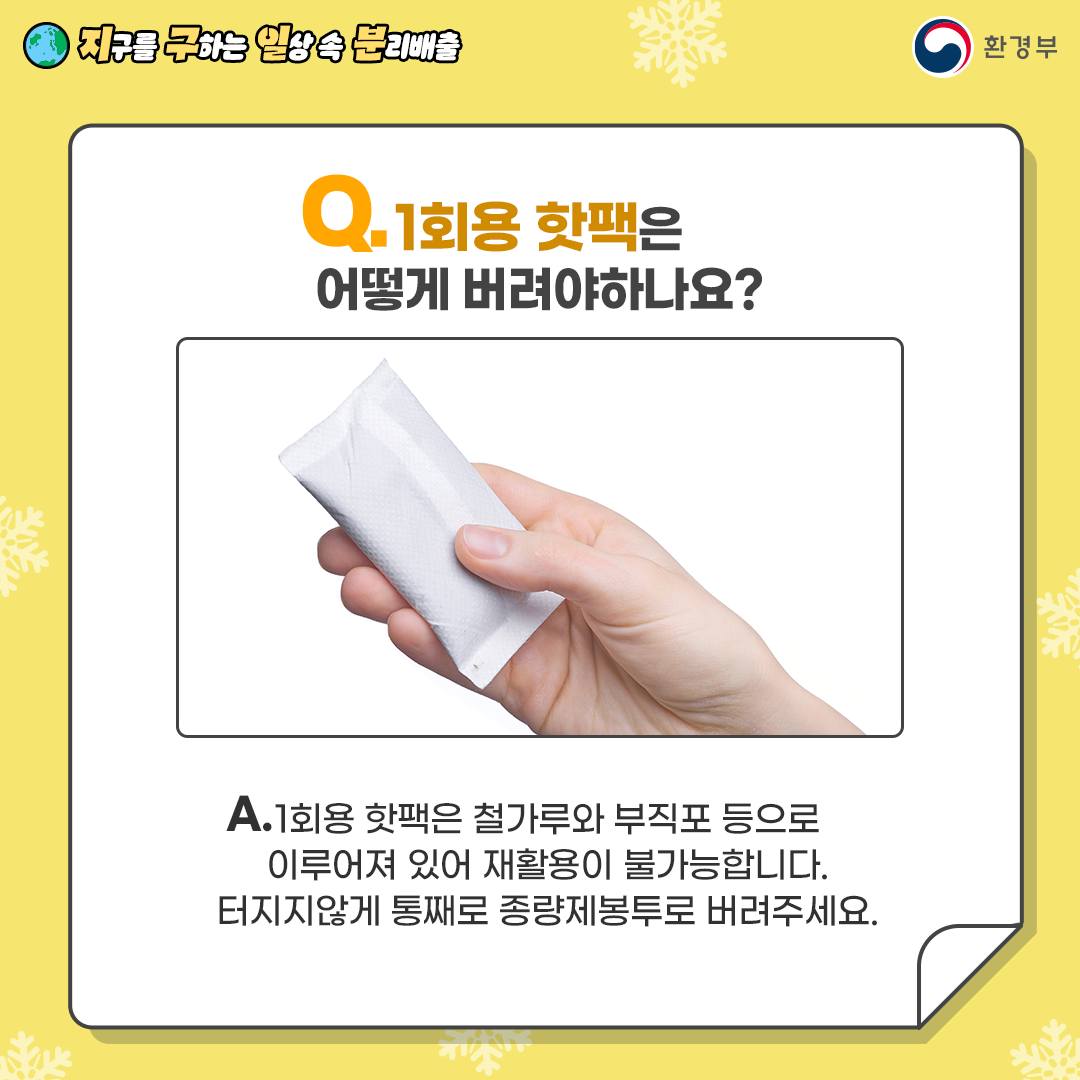 Q.1회용 핫팩은 어떻게 버려야 하나요? A.1회용 핫팩은 철가루와 부직포 등으로 이루어져 있어 재활용이 불가능 합니다. 터지지않게 통째로 종량제 봉투로 버려주세요.