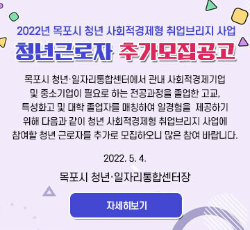 2022년 목포시 청년 사회적경제형 취업브리지 사업 청년근로자 추가모집공고 목포시 청년·일자리통합센터에서 관내 사회적경제기업 및 중소기업이 필요로 하는 전공과정을 졸업한 고교, 특성화고 및 대학 졸업자를 매칭하여 일경험을  제공하기 위해 다음과 같이 청년 사회적경제형 취업브리지 사업에 참여할 청년 근로자를 추가로 모집하오니 많은 참여 바랍니다. 2022. 5. 4. 목포시 청년·일자리통합센터장 자세히보기