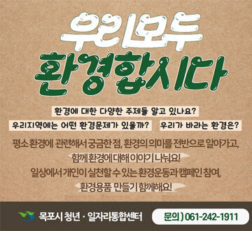 우리모두 환경합시다 환경에 대한 다양한 주제들 알고 있나요?  우리 지역에는 어떤 환경문제가 있을까? 우리가 바라는 환경은? 평소 환경에 관련해서 궁금한 점,환경의 의미를 전반으로 알아가고, 함께 환경에 대해 이야기 나눠요! 일상에서 개인이 실천할 수 있는 환경운동과 캠페인 참여 환경용품 만들기 함께해요! 목포시 청년 일자리통합센터 문의 061-242-1911