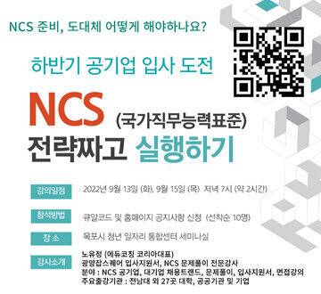 NCS 준비, 도대체 어떻게 해야하나요? 하반기 공기업 입사 도전  NCS (국가직무능력표준) 전략짜고 실행하기  강의일정 : 2022년 9월 13일 (화), 9월 15일 (목) 저녁 7시 (약 2시간) 참석방법 : 큐알코드 및 홈페이지 공지사항 신청 (선착순 10명) 장소 : 목포시 청년 일자리 통합센터 세미나실 강사소개 : 노유정 (에듀코칭 코리아대표) 광양잡스퀘어 입사지원서, NCS문제풀이 전문강사 분야 : NCS 공기업, 대기업 채용트렌드, 문제풀이, 입사지원서, 면접강의 주요출강기관 : 전남대 외 27곳 대학, 공공기관 및 기업