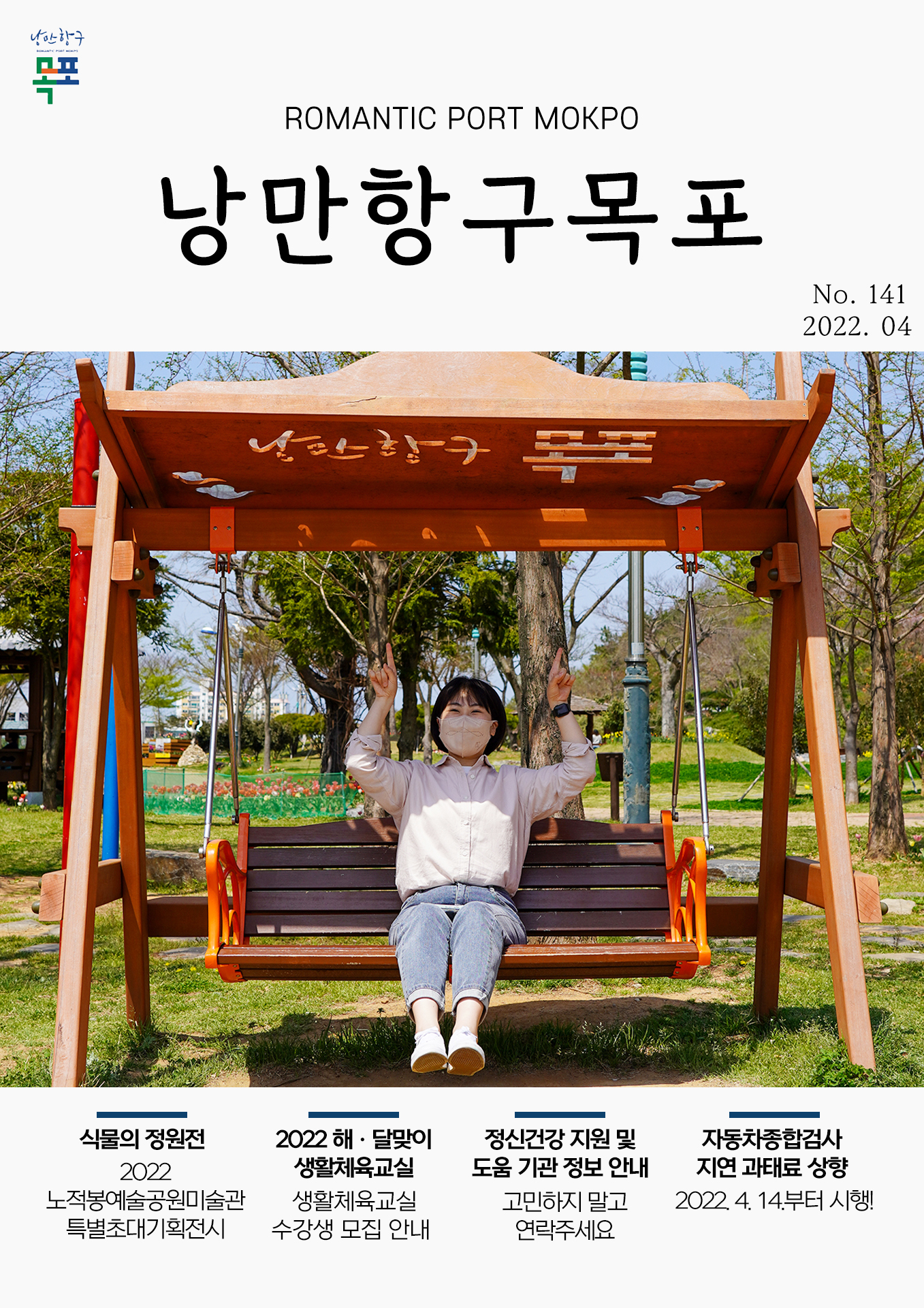 희망찬 도약! 청년이 찾는 큰 목포 목포시 POMANTIC PORT MOKPO 낭만항구목포 VOl.141 2022. 04
식물의 정원전 2022 노적봉예술공원미술관 특별초대기획전시
2022 해 달맞이 생활체육교실 생활체육교실 수강생 모집 안내
정신건강 지원 및 도움 기관 정보 안내 고민하지 말고 연락주세요
자동차종합검사 지연 과태료 상향 2022.4.14부터 시행
