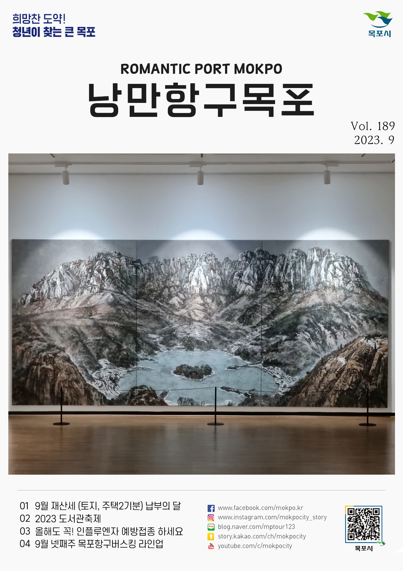 희망찬 도약! 청년이 찾는 큰 목포 목포시 POMANTIC PORT MOKPO 낭만항구목포 VOl.189 2023. 9
01 9월 재산세(토지, 주택2기분) 납부의달
02 2023 도서관축제
03 올해도 꼭! 인플루엔자 예방접종 하세요
04 9월 넷째주 목포항구버스킹 라인업
페이스북:www.facebook.com/mokpo.kr
인스타그램:www.instagram.com/mokpocity_story
블로그:blog.naver.com/mptour123
카카오스토리:story.kakao.com/ch/mokpocity
유투브:youtube.com/c/mokpocity
목포시 qr코드