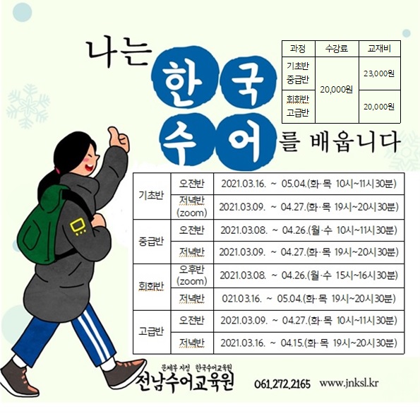 나는 한국 수어를 배웁니다. | 기초반/중급반 수강료 20,000원 교재비 23,000원, 회화반/고급반 수강료 20,000원 교재비 20,000원 | 기초반 오전반 2021.03.16.~05.04 (화,목 10시~11시30분) | 기초반 저녁반(zoom) 2021.03.09~04~27. (화,목 19시~20시30분) | 중급반 오전반 2021.03.08~04.06(월,수 10시~11시30분) | 중급반 저녁반 2021.03.09~04.27(화ㅡ목 19시~20시30분) | 회화반 오후반(zoom) 2021.03.08~04.26(월,수 15시~16시30분) | 회화반 저녁반 2021.03.16~05.04(화,목 19시~20시30분) | 고급반 오전반 2021.03.09~04.27(화,목 10시~11시30분) | 고급반 저녁반 2021.03.16~04.15(화,목 19시~20시30분) | 문체부 지정 한국수어교육원 전남수어교육원 061.272.21656 www.jnksl.kr