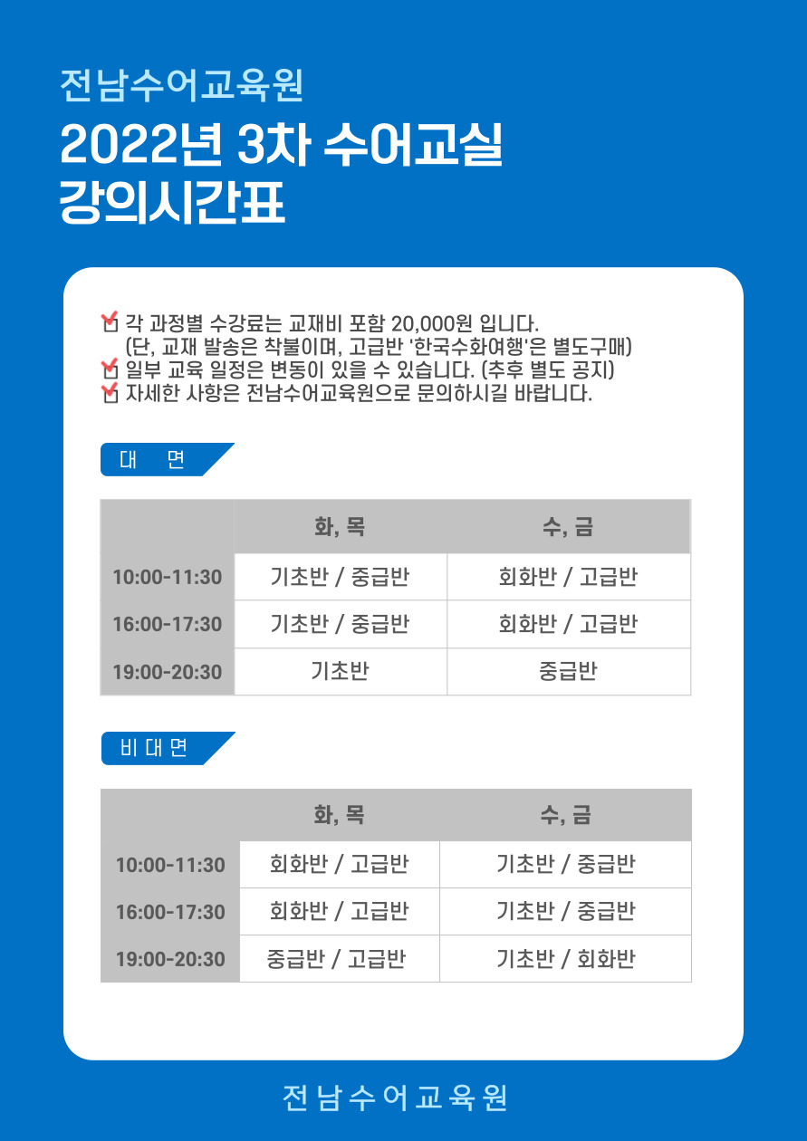 전남수어교육원 2022년 3차 수어교실 강의시간표(※각 과정별 수강료는 교재비 포함 20,000원 입니다. / 일부 교육 일정은 변동이 있을 수 있습니다.(추후 별도 공지) / 자세한 사항은 전남수어교육원으로 문의하시길 바랍니다.) 1. 대면수업 : 10:00~11:30) 화,목 - 기초반&중급반 / 수,금 - 회화반&고급반 / 16:00~17:30) 화,목 - 기초반&중급반 / 수,금 - 회화반&고급반 / 19:00~20:30) 화,목 - 기초반 / 수,금 - 중급반 / 나. 비대면수업 : 10:00~11:30) 화,목 - 회화반&고급반 / 수,금 - 기초반&중급반 / 16:00~17:30) 화,목 - 회화반&고급반 / 수,금 - 기초반&중급반 / 19:00~20:30) 화,목 - 중급반&고급반 / 수,금 - 기초반&회화반 [전남수어교육원]