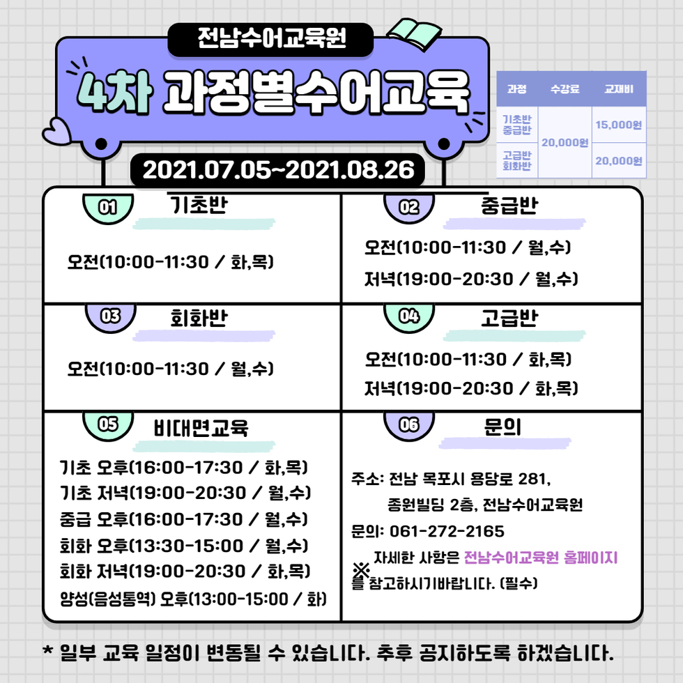 전남수어교육원 4차 과정별수어교육 2021.07.05~2021.08.26 | 기초반/중급반 수강료 20,000원 교재비 15,000원 | 고급반/회화반 수강료 20,000원 교재비 20,000원 | 01. 기초반 오전(10:00-11:00 / 화,목) 02. 중급반 오전(10:00-11:30 / 월,수) 03. 회화반 오전(10:00-11:30 / 월,수) 04. 고급반 오전(10:00-11:30 / 화,목) 저녁(19:00-20:30 / 화,목) 05. 비대면교육 기초 오후(16:00-17:30 / 화,목) 기초 저녁(19:00-20:30 / 월,수) 중급 오후(16:00-17:30 / 월,수) 회화 오후(13:00-15:00 / 월,수) 회화 저녁(19:00-20:30 / 화,목) 양성(음성통역) 오후(13:00-15:00 / 화) 06. 문의 주소: 전남 목포시 용당로 281, 종원빌딩 2층, 전남수어교육원 문의: 061-272-2165 ※ 자세한 사항은 전남수어교육원 홈페이지를 참고하시기 바랍니다. (필수)
